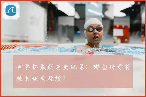 世界杯最新历史纪录:哪些传奇将被打破或延续?