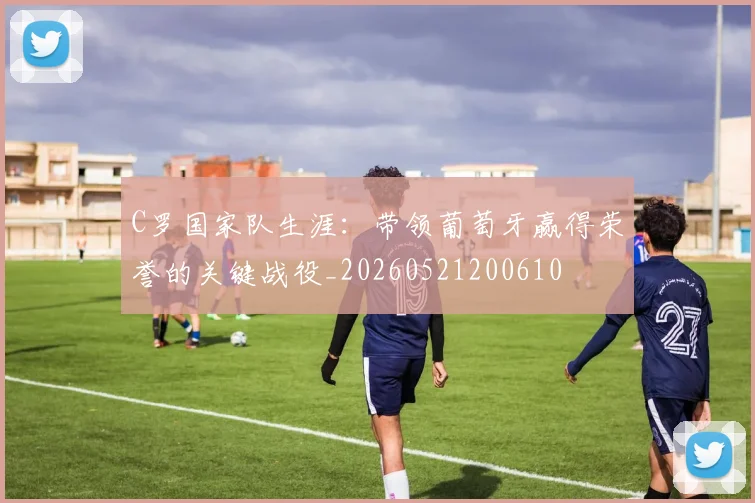 C罗国家队生涯:带领葡萄牙赢得荣誉的关键战役_20260521200610