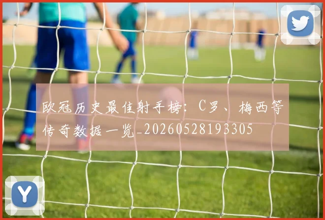 欧冠历史最佳射手榜:C罗、梅西等传奇数据一览_20260528193305