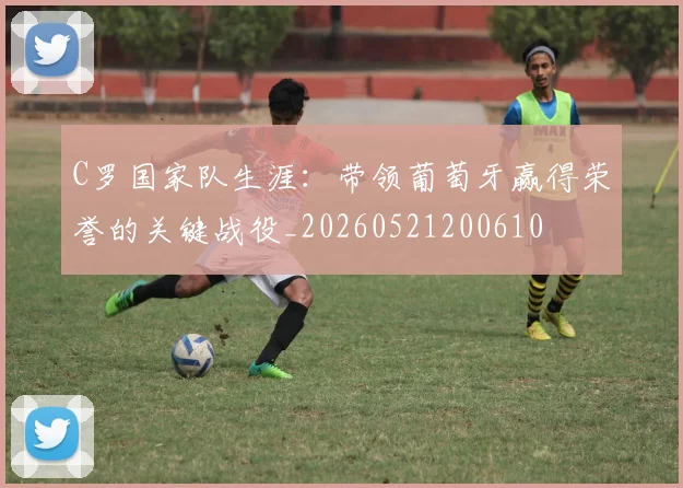 C罗国家队生涯:带领葡萄牙赢得荣誉的关键战役_20260521200610